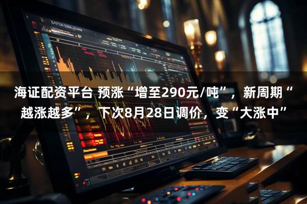 海证配资平台 预涨“增至290元/吨”，新周期“越涨越多”，下次8月28日调价，变“大涨中”
